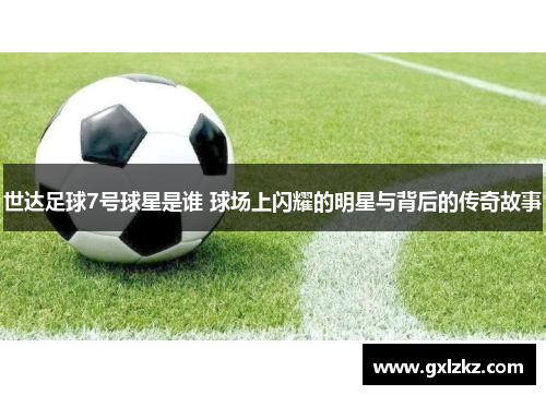 世达足球7号球星是谁 球场上闪耀的明星与背后的传奇故事