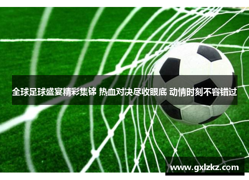 全球足球盛宴精彩集锦 热血对决尽收眼底 动情时刻不容错过