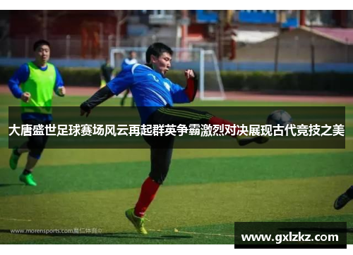 大唐盛世足球赛场风云再起群英争霸激烈对决展现古代竞技之美
