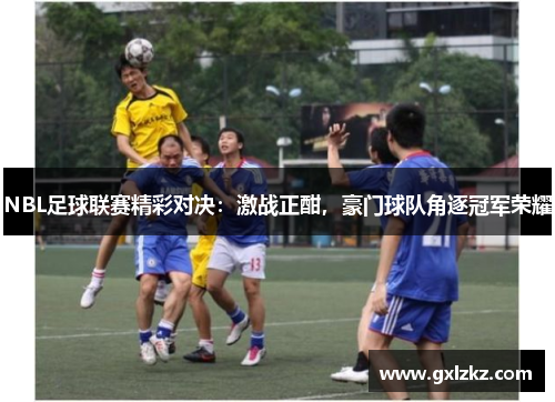 NBL足球联赛精彩对决：激战正酣，豪门球队角逐冠军荣耀